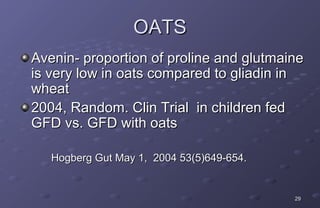 OATS
Avenin- proportion of proline and glutmaine
is very low in oats compared to gliadin in
wheat
2004, Random. Clin Trial in children fed
GFD vs. GFD with oats

   Hogberg Gut May 1, 2004 53(5)649-654.


                                           29
 