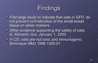 Findings
First large study to indicate that oats in GFD do
not prevent normalization of the small bowel
tissue or celiac markers.
Other evidence supporting the safety of oats;
G. Kilmartin Gut, January 1, 2003
In CD, oats are not toxic and immunogenic,
Srinivasan BMJ 1996:1300-01



                                                30
 
