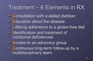 Treatment – 6 Elements in RX
 Consultation with a skilled dietitian
 Education about the disease
 Lifelong adherence to a gluten-free diet
 Identification and treatment of
 nutritional deficiencies
 Access to an advocacy group
 Continuous long-term follow-up by a
 multidisciplinary team
                                            32
 