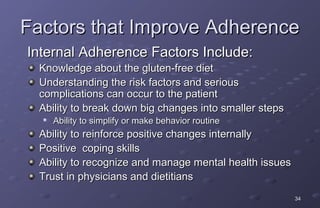 Factors that Improve Adherence
Internal Adherence Factors Include:
  Knowledge about the gluten-free diet
  Understanding the risk factors and serious
  complications can occur to the patient
  Ability to break down big changes into smaller steps
  
      Ability to simplify or make behavior routine
  Ability to reinforce positive changes internally
  Positive coping skills
  Ability to recognize and manage mental health issues
  Trust in physicians and dietitians
                                                         34
 