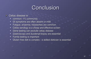 Conclusion
Celiac disease is
    common: 1% community
    GI symptoms are often absent or mild
    Fatigue, anaemia, headaches are common
    Celiac serology is a cheap and effective screen
    Gene testing can exclude celiac disease
    Gastroscopy and duodenal biopsy are essential
    Family testing is important
    Gluten free diet is complex - a skilled dietician is essential




                                                                      37
 