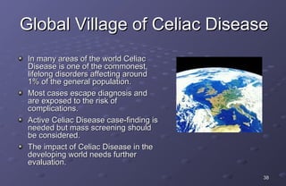 Global Village of Celiac Disease
 In many areas of the world Celiac
 Disease is one of the commonest,
 lifelong disorders affecting around
 1% of the general population.
 Most cases escape diagnosis and
 are exposed to the risk of
 complications.
 Active Celiac Disease case-finding is
 needed but mass screening should
 be considered.
 The impact of Celiac Disease in the
 developing world needs further
 evaluation.
                                         38
 