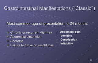 Gastrointestinal Manifestations (“Classic”)


 Most common age of presentation: 6-24 months

   Chronic or recurrent diarrhea • Abdominal pain
                                    • Vomiting
   Abdominal distension
                                    • Constipation
   Anorexia
                                    • Irritability
   Failure to thrive or weight loss



                                                     39
 