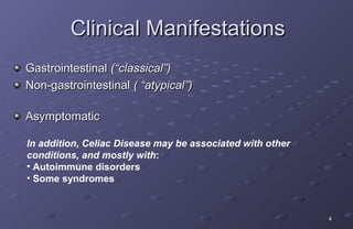 Clinical Manifestations
Gastrointestinal (“classical”)
Non-gastrointestinal ( “atypical”)

Asymptomatic

In addition, Celiac Disease may be associated with other
conditions, and mostly with:
• Autoimmune disorders
• Some syndromes



                                                           4
 