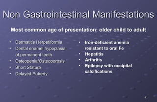 Non Gastrointestinal Manifestations
 Most common age of presentation: older child to adult

 •   Dermatitis Herpetiformis   •   Iron-deficient anemia
 •   Dental enamel hypoplasia       resistant to oral Fe
     of permanent teeth         •   Hepatitis
 •   Osteopenia/Osteoporosis    •   Arthritis
 •   Short Stature              •   Epilepsy with occipital
 •                                  calcifications
     Delayed Puberty




                                                              41
 