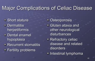 Major Complications of Celiac Disease

  Short stature          Osteoporosis
  Dermatitis             Gluten ataxia and
  herpetiformis          other neurological
  Dental enamel          disturbances
  hypoplasia             Refractory celiac
  Recurrent stomatitis   disease and related
                         disorders
  Fertility problems
                         Intestinal lymphoma
                                               42
 