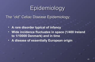 Epidemiology
The “old” Celiac Disease Epidemiology:

 • A rare disorder typical of infancy
 • Wide incidence fluctuates in space (1/400 Ireland
   to 1/10000 Denmark) and in time
 • A disease of essentially European origin




                                                       43
 