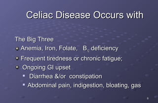 Celiac Disease Occurs with

The Big Three
  Anemia, Iron, Folate, B12 deficiency
  Frequent tiredness or chronic fatigue;
  Ongoing GI upset
    Diarrhea &/or constipation

   
     Abdominal pain, indigestion, bloating, gas
                                                  6
 