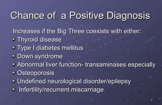 Chance of a Positive Diagnosis
Increases if the Big Three coexists with either:
  Thyroid disease
  Type I diabetes mellitus
  Down syndrome
  Abnormal liver function- transaminases especially
  Osteoporosis
  Undefined neurological disorder/epilepsy
  Infertility/recurrent miscarriage
                                                 7
 
