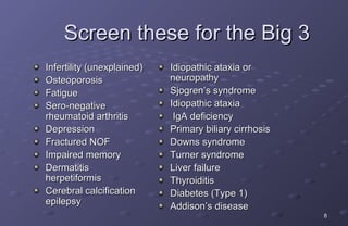 Screen these for the Big 3
Infertility (unexplained)   Idiopathic ataxia or
Osteoporosis                neuropathy
Fatigue                     Sjogren’s syndrome
Sero-negative               Idiopathic ataxia
rheumatoid arthritis         IgA deficiency
Depression                  Primary biliary cirrhosis
Fractured NOF               Downs syndrome
Impaired memory             Turner syndrome
Dermatitis                  Liver failure
herpetiformis               Thyroiditis
Cerebral calcification      Diabetes (Type 1)
epilepsy                    Addison’s disease
                                                        8
 