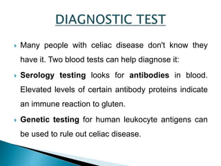  Many people with celiac disease don't know they
have it. Two blood tests can help diagnose it:
 Serology testing looks for antibodies in blood.
Elevated levels of certain antibody proteins indicate
an immune reaction to gluten.
 Genetic testing for human leukocyte antigens can
be used to rule out celiac disease.
 