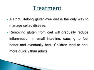  A strict, lifelong gluten-free diet is the only way to
manage celiac disease.
 Removing gluten from diet will gradually reduce
inflammation in small intestine, causing to feel
better and eventually heal. Children tend to heal
more quickly than adults.
 