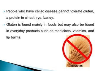  People who have celiac disease cannot tolerate gluten,
a protein in wheat, rye, barley.
 Gluten is found mainly in foods but may also be found
in everyday products such as medicines, vitamins, and
lip balms.
 