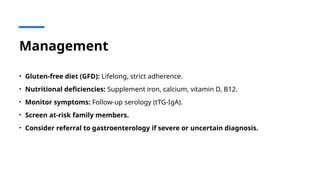 Management
• Gluten-free diet (GFD): Lifelong, strict adherence.
• Nutritional deficiencies: Supplement iron, calcium, vitamin D, B12.
• Monitor symptoms: Follow-up serology (tTG-IgA).
• Screen at-risk family members.
• Consider referral to gastroenterology if severe or uncertain diagnosis.
 