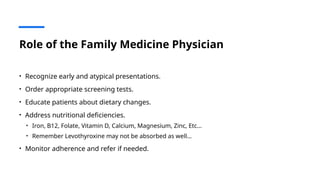 Role of the Family Medicine Physician
• Recognize early and atypical presentations.
• Order appropriate screening tests.
• Educate patients about dietary changes.
• Address nutritional deficiencies.
• Iron, B12, Folate, Vitamin D, Calcium, Magnesium, Zinc, Etc…
• Remember Levothyroxine may not be absorbed as well…
• Monitor adherence and refer if needed.
 