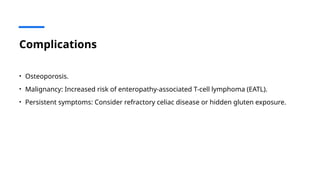 Complications
• Osteoporosis.
• Malignancy: Increased risk of enteropathy-associated T-cell lymphoma (EATL).
• Persistent symptoms: Consider refractory celiac disease or hidden gluten exposure.
 