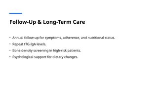 Follow-Up & Long-Term Care
• Annual follow-up for symptoms, adherence, and nutritional status.
• Repeat tTG-IgA levels.
• Bone density screening in high-risk patients.
• Psychological support for dietary changes.
 