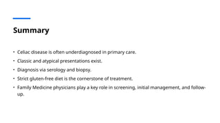 Summary
• Celiac disease is often underdiagnosed in primary care.
• Classic and atypical presentations exist.
• Diagnosis via serology and biopsy.
• Strict gluten-free diet is the cornerstone of treatment.
• Family Medicine physicians play a key role in screening, initial management, and follow-
up.
 