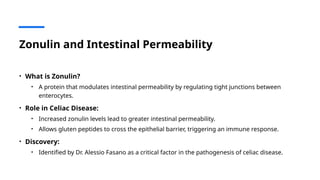 Zonulin and Intestinal Permeability
• What is Zonulin?
• A protein that modulates intestinal permeability by regulating tight junctions between
enterocytes.
• Role in Celiac Disease:
• Increased zonulin levels lead to greater intestinal permeability.
• Allows gluten peptides to cross the epithelial barrier, triggering an immune response.
• Discovery:
• Identified by Dr. Alessio Fasano as a critical factor in the pathogenesis of celiac disease.
 