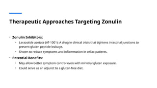 Therapeutic Approaches Targeting Zonulin
• Zonulin Inhibitors:
• Larazotide acetate (AT-1001): A drug in clinical trials that tightens intestinal junctions to
prevent gluten peptide leakage.
• Shown to reduce symptoms and inflammation in celiac patients.
• Potential Benefits:
• May allow better symptom control even with minimal gluten exposure.
• Could serve as an adjunct to a gluten-free diet.
 