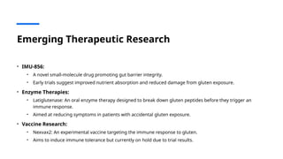 Emerging Therapeutic Research
• IMU-856:
• A novel small-molecule drug promoting gut barrier integrity.
• Early trials suggest improved nutrient absorption and reduced damage from gluten exposure.
• Enzyme Therapies:
• Latiglutenase: An oral enzyme therapy designed to break down gluten peptides before they trigger an
immune response.
• Aimed at reducing symptoms in patients with accidental gluten exposure.
• Vaccine Research:
• Nexvax2: An experimental vaccine targeting the immune response to gluten.
• Aims to induce immune tolerance but currently on hold due to trial results.
 