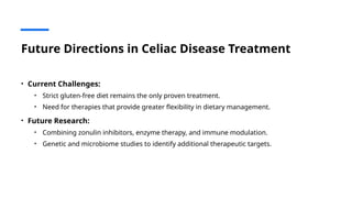 Future Directions in Celiac Disease Treatment
• Current Challenges:
• Strict gluten-free diet remains the only proven treatment.
• Need for therapies that provide greater flexibility in dietary management.
• Future Research:
• Combining zonulin inhibitors, enzyme therapy, and immune modulation.
• Genetic and microbiome studies to identify additional therapeutic targets.
 