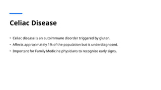 Celiac Disease
• Celiac disease is an autoimmune disorder triggered by gluten.
• Affects approximately 1% of the population but is underdiagnosed.
• Important for Family Medicine physicians to recognize early signs.
 