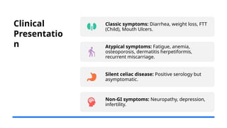 Clinical
Presentatio
n
Classic symptoms: Diarrhea, weight loss, FTT
(Child), Mouth Ulcers.
Atypical symptoms: Fatigue, anemia,
osteoporosis, dermatitis herpetiformis,
recurrent miscarriage.
Silent celiac disease: Positive serology but
asymptomatic.
Non-GI symptoms: Neuropathy, depression,
infertility.
 