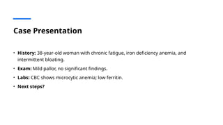 Case Presentation
• History: 38-year-old woman with chronic fatigue, iron deficiency anemia, and
intermittent bloating.
• Exam: Mild pallor, no significant findings.
• Labs: CBC shows microcytic anemia; low ferritin.
• Next steps?
 