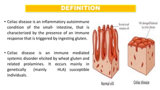 DEFINITION
• Celiac disease is an inflammatory autoimmune
condition of the small- intestine, that is
characterized by the presence of an immune
response that is triggered by ingesting gluten.
• Celiac disease is an immune mediated
systemic disorder elicited by wheat gluten and
related prolamines. It occurs mainly in
genetically (mainly HLA) susceptible
individuals.
 