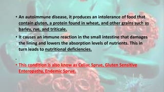 • An autoimmune disease, it produces an intolerance of food that
contain gluten, a protein found in wheat, and other grains such as
barley, rye, and triticale.
• It causes an immune reaction in the small intestine that damages
the lining and lowers the absorption levels of nutrients. This in
turn leads to nutritional deficiencies.
• This condition is also know as Celiac Sprue, Gluten Sensitive
Enteropathy, Endemic Sprue.
 