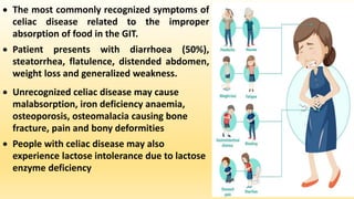  The most commonly recognized symptoms of
celiac disease related to the improper
absorption of food in the GIT.
 Patient presents with diarrhoea (50%),
steatorrhea, flatulence, distended abdomen,
weight loss and generalized weakness.
 Unrecognized celiac disease may cause
malabsorption, iron deficiency anaemia,
osteoporosis, osteomalacia causing bone
fracture, pain and bony deformities
 People with celiac disease may also
experience lactose intolerance due to lactose
enzyme deficiency
 