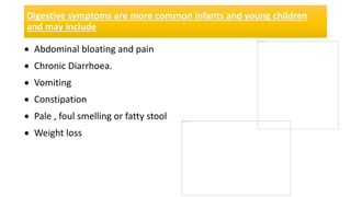 Digestive symptoms are more common infants and young children
and may include
 Abdominal bloating and pain
 Chronic Diarrhoea.
 Vomiting
 Constipation
 Pale , foul smelling or fatty stool
 Weight loss
 