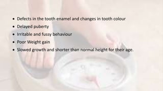  Defects in the tooth enamel and changes in tooth colour
 Delayed puberty
 Irritable and fussy behaviour
 Poor Weight gain
 Slowed growth and shorter than normal height for their age.
 