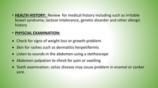 • HEALTH HISTORY: Review for medical history including such as irritable
bowel syndrome, lactose intolerance, genetic disorder and other allergic
history
• PHYSCIAL EXAMINATION:
 Check for signs of weight loss or growth problem
 Skin for rashes such as dermatitis herpetiformis
 Listen to sounds in the abdomen using a stethoscope
 Abdomen palpation to check for pain or swelling
 Teeth examination: celiac disease may cause problem in enamel or canker
sore.
 
