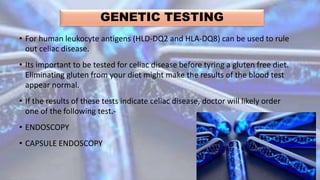 GENETIC TESTING
• For human leukocyte antigens (HLD-DQ2 and HLA-DQ8) can be used to rule
out celiac disease.
• Its important to be tested for celiac disease before tyring a gluten free diet.
Eliminating gluten from your diet might make the results of the blood test
appear normal.
• If the results of these tests indicate celiac disease, doctor will likely order
one of the following test.-
• ENDOSCOPY
• CAPSULE ENDOSCOPY
 