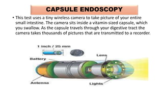 CAPSULE ENDOSCOPY
• This test uses a tiny wireless camera to take picture of your entire
small intestine. The camera sits inside a vitamin-sized capsule, which
you swallow. As the capsule travels through your digestive tract the
camera takes thousands of pictures that are transmitted to a recorder.
 