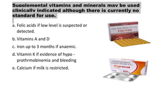 Supplemental vitamins and minerals may be used
clinically indicated although there is currently no
standard for use.
a. Folic acids if low level is suspected or
detected.
b. Vitamins A and D
c. Iron up to 3 months if anaemic.
d. Vitamin K if evidence of hypo -
prothrmobinemia and bleeding
e. Calcium if milk is restricted.
 