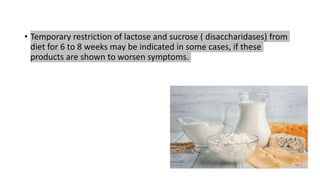 • Temporary restriction of lactose and sucrose ( disaccharidases) from
diet for 6 to 8 weeks may be indicated in some cases, if these
products are shown to worsen symptoms.
 