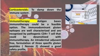 • Corticosteroids: To damp down the
immune system .
• Immunotherapy: Antigen bases
immunotherapy could be a feasible
option. The immunodominant gluten
epitopes are well characterized and are
recognized by pathogenic CD4+ T cell that
could be desensitized with
immunotherapy. An intradermal adjuvant
free, formulation of three specific gluten
peptides ( Nexvax 2) showed a good
safety profile,
 