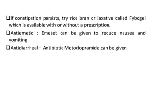 If constipation persists, try rice bran or laxative called Fybogel
which is available with or without a prescription.
Antiemetic : Emeset can be given to reduce nausea and
vomiting.
Antidiarrheal : Antibiotic Metoclopramide can be given
 