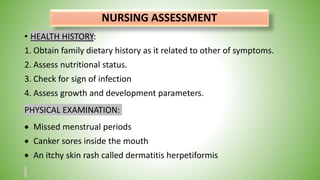 NURSING ASSESSMENT
• HEALTH HISTORY:
1. Obtain family dietary history as it related to other of symptoms.
2. Assess nutritional status.
3. Check for sign of infection
4. Assess growth and development parameters.
PHYSICAL EXAMINATION:
 Missed menstrual periods
 Canker sores inside the mouth
 An itchy skin rash called dermatitis herpetiformis
 