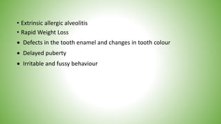 • Extrinsic allergic alveolitis
• Rapid Weight Loss
 Defects in the tooth enamel and changes in tooth colour
 Delayed puberty
 Irritable and fussy behaviour
 