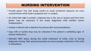NURSING INTERVENTION
• Provide gluten free diet being careful to avoid accidental exposure via cross
contamination while food is prepared and or cooked.
• An initial diet high in protein, relatively low in fat, low in lactose and free from
gluten may be necessary if the newly diagnosed child exhibits severe
malabsorption.
• Initiate a referral with a dietitian for precise diet recommendations.
• Soya milk or lactide drop may be indicated if the patient is exhibiting signs of
lactose intolerance.
• Maintain NPO status during the initial treatment of celiac crisis or during
diagnostic testing. Take special precaution to ensure proper restriction if the child
is ambulatory.
 