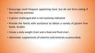 • Encourage small frequent appetizing meal, but do not force eating if
the child has anorexia
• A gluten challenged diet is not routinely indicated.
• Provide the family with assistance to obtain a variety of glutem free
foods. Studies
• Create a daily weight chart and a food and fluid chart .
• Administer supplements of vitamins and minerals as prescribed,
 