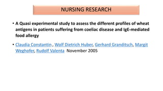 NURSING RESEARCH
• A Quasi experimental study to assess the different profiles of wheat
antigens in patients suffering from coeliac disease and IgE-mediated
food allergy
• Claudia Constantin , Wolf Dietrich Huber, Gerhard Granditsch, Margit
Weghofer, Rudolf Valenta November 2005
 