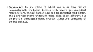 • Background: Dietary intake of wheat can cause two distinct
immunologically mediated diseases with severe gastrointestinal
manifestations, coeliac disease (CD) and IgE-mediated food allergy.
The pathomechanisms underlying these diseases are different, but
the profile of the target antigens in wheat has not been compared for
the two diseases.
 