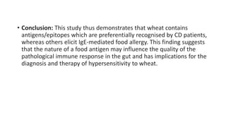 • Conclusion: This study thus demonstrates that wheat contains
antigens/epitopes which are preferentially recognised by CD patients,
whereas others elicit IgE-mediated food allergy. This finding suggests
that the nature of a food antigen may influence the quality of the
pathological immune response in the gut and has implications for the
diagnosis and therapy of hypersensitivity to wheat.
 