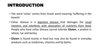 INTRODUCTION
• The word ‘celiac’ comes from Greek word meaning ‘Suffering in the
bowels’
• Celiac disease is a digestive disease that damages the small
intestine and interferes with absorption of nutrients from food.
People who have celiac disease cannot tolerate Gluten, a protein in
wheat, rye and barley.
• Gluten is found mainly in food but may also be found in everyday
products such as medicines, vitamins and lip balms.
 