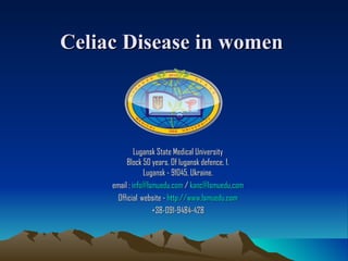 Celiac Disease in women



              Lugansk State Medical University
          Block 50 years, Of lugansk defence, 1.
                  Lugansk - 91045, Ukraine.
     email : info@lsmuedu.com / kanc@lsmuedu.com
       Official  website - http://www.lsmuedu.com
                     +38-091-9484-428
 